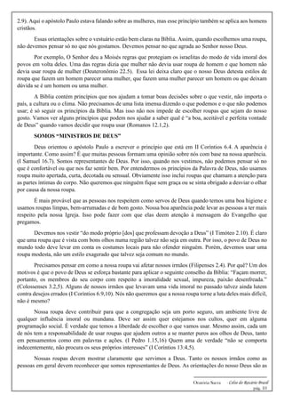 -------------------------------------------------------------
Oratória Sacra - Celso do Rozário Brasil
pág. 10
2.9). Aqui o apóstolo Paulo estava falando sobre as mulheres, mas esse princípio também se aplica aos homens
cristãos.
Essas orientações sobre o vestuário estão bem claras na Bíblia. Assim, quando escolhemos uma roupa,
não devemos pensar só no que nós gostamos. Devemos pensar no que agrada ao Senhor nosso Deus.
Por exemplo, O Senhor deu a Moisés regras que protegiam os israelitas do modo de vida imoral dos
povos em volta deles. Uma das regras dizia que mulher não devia usar roupa de homem e que homem não
devia usar roupa de mulher (Deuteronômio 22.5). Essa lei deixa claro que o nosso Deus detesta estilos de
roupa que fazem um homem parecer uma mulher, que fazem uma mulher parecer um homem ou que deixam
dúvida se é um homem ou uma mulher.
A Bíblia contém princípios que nos ajudam a tomar boas decisões sobre o que vestir, não importa o
país, a cultura ou o clima. Não precisamos de uma lista imensa dizendo o que podemos e o que não podemos
usar; é só seguir os princípios da Bíblia. Mas isso não nos impede de escolher roupas que sejam do nosso
gosto. Vamos ver alguns princípios que podem nos ajudar a saber qual é “a boa, aceitável e perfeita vontade
de Deus” quando vamos decidir que roupa usar (Romanos 12.1,2).
SOMOS “MINISTROS DE DEUS”
Deus orientou o apóstolo Paulo a escrever o princípio que está em II Coríntios 6.4. A aparência é
importante. Como assim? É que muitas pessoas formam uma opinião sobre nós com base na nossa aparência.
(I Samuel 16.7). Somos representantes de Deus. Por isso, quando nos vestimos, não podemos pensar só no
que é confortável ou que nos faz sentir bem. Por entendermos os princípios da Palavra de Deus, não usamos
roupa muito apertada, curta, decotada ou sensual. Obviamente isso inclui roupas que chamam a atenção para
as partes íntimas do corpo. Não queremos que ninguém fique sem graça ou se sinta obrigado a desviar o olhar
por causa da nossa roupa.
É mais provável que as pessoas nos respeitem como servos de Deus quando temos uma boa higiene e
usamos roupas limpas, bem-arrumadas e de bom gosto. Nossa boa aparência pode levar as pessoas a ter mais
respeito pela nossa Igreja. Isso pode fazer com que elas deem atenção à mensagem do Evangelho que
pregamos.
Devemos nos vestir “do modo próprio [dos] que professam devoção a Deus” (I Timóteo 2.10). É claro
que uma roupa que é vista com bons olhos numa região talvez não seja em outra. Por isso, o povo de Deus no
mundo todo deve levar em conta os costumes locais para não ofender ninguém. Porém, devemos usar uma
roupa modesta, não um estilo exagerado que talvez seja comum no mundo.
Precisamos pensar em como a nossa roupa vai afetar nossos irmãos (Filipenses 2.4). Por quê? Um dos
motivos é que o povo de Deus se esforça bastante para aplicar o seguinte conselho da Bíblia: “Façam morrer,
portanto, os membros do seu corpo com respeito a imoralidade sexual, impureza, paixão desenfreada.”
(Colossenses 3.2,5). Alguns de nossos irmãos que levavam uma vida imoral no passado talvez ainda lutem
contra desejos errados (I Coríntios 6.9,10). Nós não queremos que a nossa roupa torne a luta deles mais difícil,
não é mesmo?
Nossa roupa deve contribuir para que a congregação seja um porto seguro, um ambiente livre de
qualquer influência imoral ou mundana. Deve ser assim quer estejamos nos cultos, quer em alguma
programação social. É verdade que temos a liberdade de escolher o que vamos usar. Mesmo assim, cada um
de nós tem a responsabilidade de usar roupas que ajudem outros a se manter puros aos olhos de Deus, tanto
em pensamentos como em palavras e ações. (I Pedro 1.15,16) Quem ama de verdade “não se comporta
indecentemente, não procura os seus próprios interesses” (I Coríntios 13:4,5).
Nossas roupas devem mostrar claramente que servimos a Deus. Tanto os nossos irmãos como as
pessoas em geral devem reconhecer que somos representantes de Deus. As orientações do nosso Deus são as
 