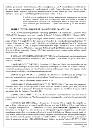 -------------------------------------------------------------
Oratória Sacra - Celso do Rozário Brasil
pág. 11
melhores que existem, e ficamos felizes de colocá-las em prática na vida. A conduta de nossos irmãos e o tipo
de roupa que usam atraem pessoas de coração sincero à verdade. Esses irmãos merecem elogios, pois dão
honra ao Criador e alegram o coração dele. Se tomarmos boas decisões sobre o que vestir, vamos continuar a
dar louvor a Deus, que se veste “de majestade e esplendor” (Salmo 104:1,2).
O modo de vestir-se ou adornar-se de algumas pessoas transmite uma mensagem, que, no caso
em questão, é qualquer atitude, que adotada por uma pessoa, pode influenciar no modo de
pensar e agir de outras, em relação a ela. Esta mensagem pode ser de simplicidade e modéstia,
ou de estímulo e apelo à sensualidade.” (Vivendo com Equilíbrio, p. 40. IAP: São Paulo,
2005).
PORTE E POSTURA DO ORADOR NO ANÚNCIO DO EVANGELHO
“PORTAI-VOS de modo que não deis escândalo [...] PORTAI-VOS varonilmente [...] Somente deveis
PORTAR-VOS dignamente conforme o evangelho de Cristo.” (I Coríntios 10.32; 16.13 e Filipenses 1.27).
1. Atualmente, alguns pregadores pregam sobre si mesmos e sobre vários assuntos e se esquecem de
pregar a Cristo. A pregação bíblica deve anunciar a Cristo. Este é o tema fundamental das Escrituras. Por
exemplo: Pedro pregou a Cristo (Atos 2.22,36); Filipe, em Samaria, pregou a Cristo (Atos 8.5). Paulo pregou
a Cristo (I Coríntios 1.22,23). Um pregador chamado por Deus prega a Jesus Cristo, e não se preocupa em
falar tanto de si mesmo. O homem de Deus que, de fato, é ungido por Ele não precisa de autoafirmação. É
Deus quem dele dá testemunho (Mateus 3.17). Todos constataram que o rosto de Moisés brilhava, mas ele
mesmo não sabia disso!
2. CUIDADO COM OS EMBARAÇOS DESTA VIDA. Há nas Escrituras pelo menos sete coisas que,
embora não sejam pecaminosas, atrapalham a vida do pregador (e dos cristãos em geral), bem como a
comunhão com Deus:
(1ª) COISAS INCONVENIENTES (I Coríntios 6.12a). Tudo nos é lícito, mas certas coisas não nos
convêm, principalmente para nós que somos pregadores do Evangelho de Cristo. Por exemplo: Será que é
conveniente um pregador adotar um "visual" excessivamente moderno, com roupas extravagantes, cabelos
longos, tatuagens, piercings, pulseiras e tantos outros adornos?
(2ª) COISAS QUE DOMINAM (I Coríntios 6.12b). Há atitudes e condutas que, em princípio, não
aparentam ser pecaminosas, mas tornam-se dominadoras. Cuidado com o uso excessivo do celular.
(3ª) COISAS QUE NÃO EDIFICAM (I Coríntios 10.23).
(4ª) COISAS QUE NÃO PASSAM NO CRIVO DE FILIPENSES 4.8. Tudo o que fazemos deve ser
submetido a esse crivo. Devemos perguntar se o que fazemos é verdadeiro, honesto, justo, puro, amável, de
boa fama, etc. Todos os pregadores devem se colocar diante do espelho, que é a Palavra de Deus e analisar
sua conduta à luz das Escrituras (Tiago 1.22-24).
(5ª) COISAS QUE PARECEM PECADO (I Tessalonicenses 5.22). Precisamos a todo custo evitar ou
mesmo fugir da “aparência do mal.” Se algo que praticamos parece pecado, o sinal amarelo acabou acender.
Cuidado!
(6ª) COISAS QUE EMBARAÇAM (Hebreus 12.1; II Timóteo 2.4). O pregador do evangelho não
pode se deixar embaraçar com as coisas desta vida. Gosto de ler o texto de Hebreus 12.1 na Nova Tradução
na Linguagem de Hoje que diz: “[...] deixemos de lado tudo o que nos atrapalha e o pecado que se agarra
firmemente em nós [...].” Há várias coisas que não são “pecados”, porém, atrapalham a vida de muitos
pregadores e cristãos. Este verso faz eu me lembrar da história de Gideão, que foi poderosamente usado por
Deus. Porém, no final de sua carreira, deixou que algo denegrisse o seu testemunho: “Gideão usou o ouro para
fazer um manto sacerdotal, que ele colocou em sua cidade, em Ofra. Todo o Israel prostituiu-se, fazendo dele
objeto de adoração, e veio a ser UMA ARMADILHA para Gideão e sua família” (Juízes 8.27 - NVI). A ACRF
 