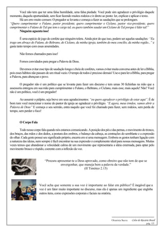 -------------------------------------------------------------
Oratória Sacra - Celso do Rozário Brasil
pág. 13
Você não tem que ter uma falsa humildade, uma falsa piedade. Você pode sim agradecer o privilégio daquele
momento, daquela oportunidade, sem ficar fazendo muitos rodeios e ir direto ao ponto: ler, explicar e aplicar o texto.
Há um erro muito comum: O pregador se levanta e começa a fazer as saudações que se prolongam.
“Quero cumprimentar o Fulano, pastor presidente, quero cumprimentar o Ciclano, pastor vice-presidente, quero
cumprimentar o Fulano de Tal que tem o cargo tal, eu quero também saudar um Ciclano de Tal porque é líder tal!”
Ninguém aguenta isso!
É uma espécie de jogo de confete que ninguém tolera. Ainda pior do que isso,podem ser aquelas saudações: “Eu
trago um abraço do Fulano, do Beltrano, do Ciclano, da minha igreja, também do meu concílio, da minha região...” e
gasta tanto tempo com essas amenidades.
Não fomos chamados para isso!
Fomos convidados para pregar a Palavra de Deus.
Devemos evitaressetipodesaudaçãolongaecheiadeconfetes,vamos evitarmuitaconversaantes deleraBíblia,
pois esses hábitos nãopassam deumritual vazio.Otempodetodos épreciosodemais!Use-oparaleraBíblia,parapregar
a Palavra, para abençoar o povo.
O pregador não é um político que se levanta para fazer um discurso e tem umas 30 fichinhas na mão que a
assessoria entregou em sua mão para cumprimentar o Fulano, o Beltrano, o Ciclano, mais esse, mais aquele! Não! Você
não é um político, você é um pregador!
Ao assumir o púlpito, seja breve em seus agradecimentos: “eu quero agradecer o privilégio de estar aqui”. É de
bom tom você mencionar o nome do pastor da igreja ao agradecer o privilégio. “E agora, meus irmãos, vamos abrir a
Palavra de Deus” E começa o seu sermão, entra naquilo que você foi chamado para fazer, sem rodeios, sem perda de
tempo, sem perder o foco!
O Corpo Fala
Todonossocorpofalaquandonósestamoscomunicando.Aposiçãodospésedaspernas,omovimentodotronco,
dos braços, das mãos e dos dedos, a postura dos ombros, o balanço da cabeça, as contrações do semblante e a expressão
do olhar. Cadagesto possuiseu significadopróprio, encerra em si umamensagem.Embora os gestos tenham ligação com
a natureza das ideias, nem sempre é fácil encontrar na sua expressão o complemento ideal para nossas mensagens. Muitas
vezes temos que abandonar a velocidade calma de um movimento que representaria a ideia externada, para optar pelo
movimento brusco e ríspido, coerente com a inflexão da voz.
“Procura apresentar-te a Deus aprovado, como obreiro que não tem de que se
envergonhar, que maneja bem a palavra da verdade.”
(II Timóteo 2.15)
Você acha que somente a sua voz é importante ao falar em público? É inegável que a
voz é um fator muito importante no discurso, mas ela é apenas um ingrediente que engloba
outros itens, como expressões corporais e faciais na oratória.
 