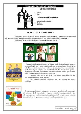 -------------------------------------------------------------
Oratória Sacra - Celso do Rozário Brasil
pág. 14
O QUE É LINGUAGEM CORPORAL?
Alinguagemcorporalfazpartedacomunicaçãonãoverbalecorrespondeatodososmovimentosgestuais
e de postura que fazem com que a comunicação seja mais efetiva. Isso inclui os sinais emitidos pelo corpo.
A linguagem corporal é um dos elementos mais importantes da oratória.
Se todo o corpo fala através de gestos em uma conversa informal, na pregação
ele grita! Através de suas atitudes o pregador comunica mensagens que às vezes
são inconscientes, positivas ou negativas, transmitindo ao público nervosismo,
calma, timidez, insegurança, entusiasmo, confiança ou despreparo.
“Charles Chapplin e muitos atores do cinema mudo foram pioneiros das artes
na comunicação não-verbal; era a única forma de comunicação disponível na
tela. Em sua forma mais pura, o mímico se comunica uma audiência sem a
ajuda de diálogos, canções nem narrativa falada. Os movimentos, gestos e
expressões dos atores conduzem a ação e nos contam tudo o que devemos
saber a respeito de seus sentimentos e motivos.”
Enquanto você fala, o seu corpo emite sinais não-verbais que são
percebidos facilmente pelos ouvintes.
É por isso que devemos cuidar para que esses sinais sejam sempre
positivos.
 