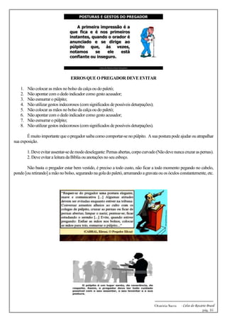 -------------------------------------------------------------
Oratória Sacra - Celso do Rozário Brasil
pág. 16
ERROS QUE O PREGADOR DEVE EVITAR
1. Não colocar as mãos no bolso da calça ou do paletó;
2. Não apontar com o dedo indicador como gesto acusador;
3. Não esmurrar o púlpito;
4. Não utilizar gestos indecorosos (com significados de possíveis deturpações);
5. Não colocar as mãos no bolso da calça ou do paletó;
6. Não apontar com o dedo indicador como gesto acusador;
7. Não esmurrar o púlpito;
8. Não utilizar gestos indecorosos (com significados de possíveis deturpações).
É muito importante que o pregador saiba como comportar-se no púlpito. A sua postura pode ajudar ou atrapalhar
sua exposição.
1.Deveevitarassentar-sedemododeselegante:Pernasabertas,corpocurvado(Nãodevenuncacruzaraspernas).
2. Deve evitar a leitura da Bíblia ou anotações no seu esboço.
Não basta o pregador estar bem vestido, é preciso a todo custo, não ficar a todo momento pegando no cabelo,
pondo [ou retirando] a mão no bolso, segurando na golado paletó, arrumando a gravata ou os óculos constantemente, etc.
 
