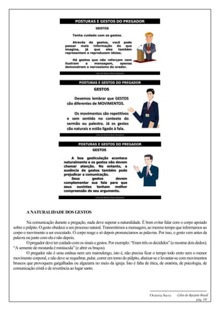 -------------------------------------------------------------
Oratória Sacra - Celso do Rozário Brasil
pág. 18
A NATURALIDADE DOS GESTOS
Na comunicação durante a pregação, nada deve superar a naturalidade. É bom evitar falar com o corpo apoiado
sobreopúlpito.Ogestoobedeceaum processonatural.Transmitimosamensagem,aomesmotempoqueinformamos ao
corpo o movimento a ser executado. O corpo reage e só depois pronunciamos as palavras. Por isso, o gesto vem antes da
palavra ou junto com ela e não depois.
Opregadordevetercuidadocomossinaisegestos.Porexemplo:“Eramtrêsosdecididos”(emostrardoisdedos);
“A semente de mostarda é minúscula” (e abrir os braços).
O pregador não é uma estátua nem um mamulengo, isto é, não precisa ficar o tempo todo ereto sem o menor
movimento corporal, enãodeve se requebrar, pular, correr em tornodopúlpito, abaixar-se e levantar-se com movimentos
bruscos que provoquem gargalhadas ou algazarra no meio da igreja. Isto é falta de ética, de oratória, de psicologia, de
comunicação cristã e de reverência ao lugar santo.
 