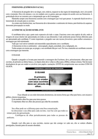 -------------------------------------------------------------
Oratória Sacra - Celso do Rozário Brasil
pág. 19
FISIONOMIA [EXPRESSÃO FACIAL]
A fisionomia do pregador deve ser alegre, sem, todavia, esquecer-se das regras de interpretação, isto é, de acordo
com o momento. Deve ele entonar a voz, ter cuidado com os gestos, para que estejam de acordo com sua fisionomia. A
gesticulação dever ser coerente com a interpretação que se dá à mensagem.
Mantenha sempre uma fisionomia coerente com a mensagem que você quer passar. A expressão facial envolve a
transmissão de emoção para os ouvintes.
Ao contar uma história triste, sua fisionomia deve demonstrar o sentimento de tristeza, para histórias de suspense,
demonstre preocupação ou medo.
A COMUNICAÇÃO DO SEMBLANTE
O semblante talvez seja a parte mais expressiva de todo o corpo. Funciona como uma espécie de tela, onde as
imagens do nosso interior são apresentadas em todas as suas dimensões. Cada sentimento possui formas diferentes para
ser apresentado pelo semblante. É muito importante o pregador usar este recurso fisionômico para melhor comunicar a
mensagem que está ministrando.
Tudo que você estiver sentindo será transmitido especialmente com o semblante.
A fisionomia revela os sentimentos – preocupação, alegria, ansiedade, raiva, indignação, etc.
Tenhasempreemmenteque,aopregar,oseusemblantefalaporvocê.Porisso,mantenhaumsemblantecoerente
com a mensagem que transmite.
O OLHAR
Quando o pregador se levanta para transmitir a mensagem das Escrituras, deve, primeiramente, olhar para seus
ouvintes,doprimeiroaoúltimobanco,esódepois distodevevoltaros olhos paraaBíbliaeefetuaraleitura.Nãohámaior
deselegância do que um orador se envolver com papéis e anotações ANTES de cumprimentar seus ouvintes COM OS
OLHOS.
Ficar olhando ao seu redor demonstra desinteresse, da mesma forma que olhar para baixo, sem encarar o
público, denota insegurança.
Evite também olhar fixo para uma única pessoa.
É importante olhar nos olhos das pessoas que estão lhe escutando.
Seu olhar pode ser a diferença para uma boa comunicação.
Ao direcionar o seu olhar para cada ouvinte, você faz com que todos se
sintam parte da apresentação.
Certifique-se de olhar periodicamente para todas as pessoas do
ambiente.
Quando você olha para os seus ouvintes, mesmo que não consiga ver cada um, eles se sentem olhados,
prestigiados, fazendo parte do assunto abordado.
 