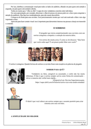 -------------------------------------------------------------
Oratória Sacra - Celso do Rozário Brasil
pág. 20
Por isso, distribua a comunicação visual para todos os lados do auditório, olhando ora para quem está sentado à
esquerda, ora para quem está sentado à direita.
Tenha em mente que o “olho no olho” é capaz de criar verdadeiras conexões entre indivíduos.
Em uma apresentação, por exemplo, direcionar o olhar de pessoa em pessoa pode ser a chave para conquistar a
atenção da audiência. Mas faça isso moderadamente, para não causar desconforto.
Coloque-se de frente para seus ouvintes. Esse posicionamento mostra que você está motivado a falar e tem algo
importante a dizer.
Aproveiteparafazercontatovisual:issoéimportanteparademonstrarinteressenaspessoasedesejoemtransmitir
o conteúdo.
O SORRISO
O pregador que inicia cumprimentando seus ouvintes com um
sorriso conquista a simpatia e a atenção da maioria deles.
Um sorriso diz muita coisa. É como se ele dissesse: “Que bom
que vocês estão aqui! É um prazer poder falar com vocês!”
O sorriso é contagioso. Quando há troca de sorrisos os ouvintes ficam mais receptivos às palavras do pregador.
SORRIR PARA QUÊ?
Verdadeiro ou falso, amigável ou assustador, o estilo não faz muita
diferença. O fato é que o sorriso sempre serviu como forma de comunicação –
talvez a maneira não verbal mais rápida...
(Disponível em: Revista Superinteressante.
https://super.abril.com.br/historia/sorria-voce-esta-sendo-estudado/
O ideal é que você esboce um sorriso sempre que o assunto permitir para criar
sintonia com seus ouvintes.
A SIMPLICIDADE DO ORADOR
 