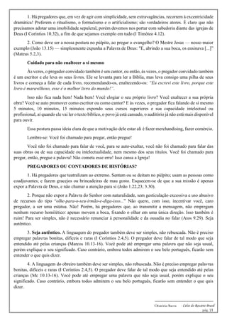 -------------------------------------------------------------
Oratória Sacra - Celso do Rozário Brasil
pág. 21
1. Há pregadores que, em vez de agir com simplicidade, sem extravagâncias, recorrem à excentricidade
dramática! Preferem o ritualismo, o formalismo e o artificialismo; são verdadeiros atores. É claro que não
precisamos adotar uma imobilidade sepulcral, porém devemos nos portar com sabedoria diante das igrejas de
Deus (I Coríntios 10.32), a fim de que sejamos exemplo em tudo (I Timóteo 4.12).
2. Como deve ser a nossa postura no púlpito, ao pregar o evangelho? O Mestre Jesus — nosso maior
exemplo (João 13.15) — simplesmente expunha a Palavra de Deus: "E, abrindo a sua boca, os ensinava [...]”
(Mateus 5.2,3).
Cuidado para não enaltecer a si mesmo
Às vezes, o pregador convidado também é um cantor, ou então, às vezes, o pregador convidado também
é um escritor e ele leva os seus livros. Ele se levanta para ler a Bíblia, mas leva consigo uma pilha de seus
livros e começa a falar de cada livro, recomendando-os, enaltecendo-os: “Eu escrevi este livro, porque este
livro é maravilhoso, esse é o melhor livro do mundo!”.
Isso não fica nada bem! Nada bem! Você elogiar o seu próprio livro? Você enaltecer a sua própria
obra? Você se auto promover como escritor ou como cantor? E às vezes, o pregador fica falando de si mesmo
5 minutos, 10 minutos, 15 minutos expondo seus cursos superiores e sua capacidade intelectual ou
profissional, aí quando ele vai ler o texto bíblico, o povo já está cansado, o auditório já não está mais disponível
para ouvir.
Essa postura passa ideia clara de que a motivação dele estar ali é fazer merchandising, fazer comércio.
Lembre-se: Você foi chamado para pregar, então pregue!
Você não foi chamado para falar de você, para se auto-exaltar, você não foi chamado para falar das
suas obras ou de sua capacidade ou intelectualidade, nem mesmo dos seus títulos. Você foi chamado para
pregar, então, pregue a palavra! Não cometa esse erro! Isso cansa a Igreja!
PREGADORES OU CONTADORES DE HISTÓRIAS?
1. Há pregadores que teatralizam ao extremo. Sentam ou se deitam no púlpito; usam as pessoas como
coadjuvantes; e fazem gracejos ou brincadeiras de mau gosto. Esquecem-se de que a sua missão é apenas
expor a Palavra de Deus, e não chamar a atenção para si (João 1.22,23; 3.30).
2. Porque não expor a Palavra do Senhor com naturalidade, sem gesticulação excessiva e uso abusivo
de recursos do tipo “olhe-para-o-seu-irmão-e-diga-isso...” Não quero, com isso, incentivar você, caro
pregador, a ser uma estátua. Não! Porém, há pregadores que, ao transmitir a mensagem, não empregam
nenhum recurso homilético: apenas movem a boca, fixando o olhar em uma única direção. Isso também é
ruim! Para ser simples, não é necessário renunciar à personalidade e da ousadia no falar (Atos 9.29). Seja
autêntico.
3. Seja autêntico. A linguagem do pregador também deve ser simples, não rebuscada. Não é preciso
empregar palavras bonitas, difíceis e raras (I Coríntios 2.4,5). O pregador deve falar de tal modo que seja
entendido até pelas crianças (Marcos 10.13-16). Você pode até empregar uma palavra que não seja usual,
porém explique o seu significado. Caso contrário, embora todos admirem o seu belo português, ficarão sem
entender o que quis dizer.
4. A linguagem do obreiro também deve ser simples, não rebuscada. Não é preciso empregar palavras
bonitas, difíceis e raras (I Coríntios 2.4,5). O pregador deve falar de tal modo que seja entendido até pelas
crianças (Mc 10.13-16). Você pode até empregar uma palavra que não seja usual, porém explique o seu
significado. Caso contrário, embora todos admirem o seu belo português, ficarão sem entender o que quis
dizer.
 
