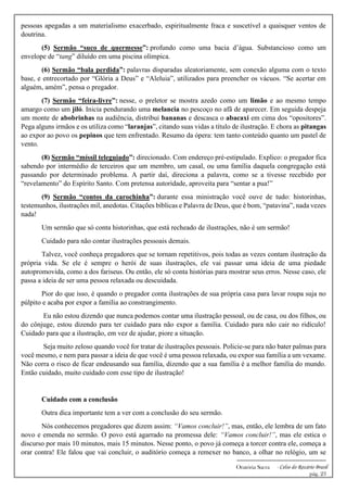 -------------------------------------------------------------
Oratória Sacra - Celso do Rozário Brasil
pág. 23
pessoas apegadas a um materialismo exacerbado, espiritualmente fraca e suscetível a quaisquer ventos de
doutrina.
(5) Sermão “suco de quermesse”: profundo como uma bacia d’água. Substancioso como um
envelope de “tang” diluído em uma piscina olímpica.
(6) Sermão “bala perdida”: palavras disparadas aleatoriamente, sem conexão alguma com o texto
base, e entrecortado por “Glória a Deus” e “Aleluia”, utilizados para preencher os vácuos. “Se acertar em
alguém, amém”, pensa o pregador.
(7) Sermão “feira-livre”: nesse, o preletor se mostra azedo como um limão e ao mesmo tempo
amargo como um jiló. Inicia pendurando uma melancia no pescoço no afã de aparecer. Em seguida despeja
um monte de abobrinhas na audiência, distribui bananas e descasca o abacaxi em cima dos “opositores”.
Pega alguns irmãos e os utiliza como “laranjas”, citando suas vidas a título de ilustração. E chora as pitangas
ao expor ao povo os pepinos que tem enfrentado. Resumo da ópera: tem tanto conteúdo quanto um pastel de
vento.
(8) Sermão “míssil teleguiado”: direcionado. Com endereço pré-estipulado. Explico: o pregador fica
sabendo por intermédio de terceiros que um membro, um casal, ou uma família daquela congregação está
passando por determinado problema. A partir daí, direciona a palavra, como se a tivesse recebido por
“revelamento” do Espírito Santo. Com pretensa autoridade, aproveita para “sentar a pua!”
(9) Sermão “contos da carochinha”: durante essa ministração você ouve de tudo: historinhas,
testemunhos, ilustrações mil, anedotas. Citações bíblicas e Palavra de Deus, que é bom, “patavina”, nada vezes
nada!
Um sermão que só conta historinhas, que está recheado de ilustrações, não é um sermão!
Cuidado para não contar ilustrações pessoais demais.
Talvez, você conheça pregadores que se tornam repetitivos, pois todas as vezes contam ilustração da
própria vida. Se ele é sempre o herói de suas ilustrações, ele vai passar uma ideia de uma piedade
autopromovida, como a dos fariseus. Ou então, ele só conta histórias para mostrar seus erros. Nesse caso, ele
passa a ideia de ser uma pessoa relaxada ou descuidada.
Pior do que isso, é quando o pregador conta ilustrações de sua própria casa para lavar roupa suja no
púlpito e acaba por expor a família ao constrangimento.
Eu não estou dizendo que nunca podemos contar uma ilustração pessoal, ou de casa, ou dos filhos, ou
do cônjuge, estou dizendo para ter cuidado para não expor a família. Cuidado para não cair no ridículo!
Cuidado para que a ilustração, em vez de ajudar, piore a situação.
Seja muito zeloso quando você for tratar de ilustrações pessoais. Policie-se para não bater palmas para
você mesmo, e nem para passar a ideia de que você é uma pessoa relaxada, ou expor sua família a um vexame.
Não corra o risco de ficar endeusando sua família, dizendo que a sua família é a melhor família do mundo.
Então cuidado, muito cuidado com esse tipo de ilustração!
Cuidado com a conclusão
Outra dica importante tem a ver com a conclusão do seu sermão.
Nós conhecemos pregadores que dizem assim: “Vamos concluir!”, mas, então, ele lembra de um fato
novo e emenda no sermão. O povo está agarrado na promessa dele: “Vamos concluir!”, mas ele estica o
discurso por mais 10 minutos, mais 15 minutos. Nesse ponto, o povo já começa a torcer contra ele, começa a
orar contra! Ele falou que vai concluir, o auditório começa a remexer no banco, a olhar no relógio, um se
 