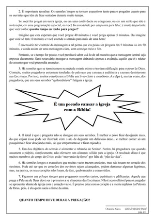 -------------------------------------------------------------
Oratória Sacra - Celso do Rozário Brasil
pág. 25
2. É importante ressaltar: Os sermões longos se tornam exaustivos tanto para o pregador quanto para
os ouvintes que têm de ficar sentados durante muito tempo.
Se você for pregar em outra igreja, ou em uma conferência ou congresso, ou em um salão que não é
no templo, em uma programação especial, ou você foi convidado por um pastor para falar, é muito importante
que você saiba: quanto tempo eu tenho para pregar?
Imagine que eles esperam que você pregue 40 minutos e você prega apenas 5 minutos. Ou imagine
que você só tem 10 minutos e você estende o sermão para mais de uma hora!
É necessário ter controle da mensagem a tal ponto que ela possa ser pregada em 5 minutos ou em 50
minutos, e ainda assim ser uma mensagem clara, com começo meio e fim.
Portanto, se o tempo for pouco, você precisará saber usá-lo de tal maneira que a mensagem central seja
exposta claramente. Será necessário enxugar a mensagem deixando apenas a essência, aquilo que é o néctar
do assunto que você pretendia anunciar.
3. Há sermões que se terminassem na metade estaria ótimo e trariam edificação para o povo de Deus.
Contudo, muitos pregadores entornam toneladas de palavras que cansam a audiência e causam desinteresse
nas Escrituras. Por isso, muitos consideram a Bíblia um livro chato e monótono. A culpa é, muitas vezes, dos
pregadores, que em seus sermões “quilométricos” fatigam a igreja.
4. O ideal é que o pregador não se alongue em seus sermões. É melhor o povo ficar desejando mais,
do que enjoar (isso pode ser ilustrado com o ato de degustar um delicioso doce... é melhor comer só um
pouquinho e ficar desejando mais, do que empanturrasse e ficar enjoado).
5. Um dos objetivos do sermão é alimentar o rebanho do Senhor. Porém, há pregadores que quando
assumem o púlpito, simplesmente, não oferecem um alimento sólido para a igreja. O resultado disso é que
muitos membros do corpo de Cristo estão “morrendo de fome” por falta do “pão da vida”.
6. Há sermões longos e exaustivos que muitas vezes trazem anedotas, mas não tocam no coração dos
ouvintes. Pode até ser que os corações dos ouvintes sejam alcançados, podem derramar algumas lágrimas,
mas, na prática, os seus corações não foram, de fato, quebrantados e convertidos.
7. Façamos um esforço sincero para pregarmos sermões curtos, espirituais e edificantes. Aquele que
prega a Palavra de Deus deve ser o primeiro a se alimentar das Escrituras. Não é aconselhável para o pregador
se apresentar diante da igreja com o coração vazio. É preciso estar com o coração e a mente repletos da Palavra
de Deus, pois, é ela quem sacia a fome da alma.
QUANTO TEMPO DEVE DURAR A PREGAÇÃO?
 