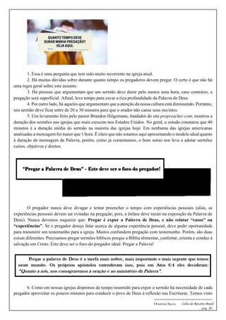 -------------------------------------------------------------
Oratória Sacra - Celso do Rozário Brasil
pág. 26
1. Essa é uma pergunta que tem sido muito recorrente na igreja atual.
2. Há muitas dúvidas sobre durante quanto tempo os pregadores devem pregar. O certo é que não há
uma regra geral sobre este assunto.
3. Há pessoas que argumentam que um sermão deve durar pelo menos uma hora; caso contrário, a
pregação será superficial. Afinal, leva tempo para cavar a rica profundidade da Palavra de Deus.
4. Por outro lado, há aqueles que argumentam que a atenção da nossa cultura está diminuindo. Portanto,
seu sermão deve ficar entre de 20 a 30 minutos para que o orador não canse seus ouvintes.
5. Um levamento feito pelo pastor Brandon Hilgemann, fundador do site propreacher.com, mostrou a
duração dos sermões nas igrejas que mais crescem nos Estados Unidos. No geral, o estudo constatou que 40
minutos é a duração média do sermão na maioria das igrejas hoje. Em nenhuma das igrejas americanas
analisadas a mensagem foi maior que 1 hora. É claro que não estamos aqui apresentando o modelo ideal quanto
à duração da mensagem da Palavra, porém, como já comentamos, o bom senso nos leva a adotar sermões
curtos, objetivos e diretos.
O pregador nunca deve divagar e tentar preencher o tempo com experiências pessoais (aliás, as
experiências pessoais devem ser evitadas na pregação, pois, a ênfase deve recair na exposição da Palavra de
Deus). Nunca devemos esquecer que: Pregar é expor a Palavra de Deus, e não relatar “casos” ou
“experiências”. Se o pregador deseja falar acerca de alguma experiência pessoal, deve pedir oportunidade
para transmitir um testemunho para a igreja. Muitos confundem pregação com testemunho. Porém, são duas
coisas diferentes. Precisamos pregar sermões bíblicos porque a Bíblia alimentar, confortar, orienta e conduz à
salvação em Cristo. Este deve ser o foco do pregador ideal: Pregar a Palavra!
6. Como em nossas igrejas dispomos de tempo resumido para expor o sermão há necessidade de cada
pregador aproveitar os poucos minutos para conduzir o povo de Deus à reflexão nas Escrituras. Temos visto
 