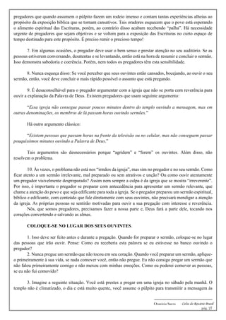 -------------------------------------------------------------
Oratória Sacra - Celso do Rozário Brasil
pág. 27
pregadores que quando assumem o púlpito fazem um rodeio imenso e contam tantas experiências alheias ao
propósito da exposição bíblica que se tornam cansativos. Tais oradores esquecem que o povo está esperando
o alimento espiritual das Escrituras, porém, ao contrário disso acabam recebendo “palha”. Há necessidade
urgente de pregadores que sejam objetivos e se voltem para a exposição das Escrituras no curto espaço de
tempo destinado para este propósito. É preciso remir o precioso tempo!
7. Em algumas ocasiões, o pregador deve usar o bem senso e prestar atenção no seu auditório. Se as
pessoas estiverem conversando, desatentas e se levantando, então está na hora de resumir e concluir o sermão.
Isso demonstra sabedoria e coerência. Porém, nem todos os pregadores têm esta sensibilidade.
8. Nunca esqueça disso: Se você perceber que seus ouvintes estão cansados, bocejando, ao ouvir o seu
sermão, então, você deve concluir o mais rápido possível o assunto que está pregando.
9. É desaconselhável para o pregador argumentar com a igreja que não se porta com reverência para
ouvir a explanação da Palavra de Deus. Existem pregadores que usam seguinte argumento:
“Essa igreja não consegue passar poucos minutos dentro do templo ouvindo a mensagem, mas em
outras denominações, os membros de lá passam horas ouvindo sermões.”
Há outro argumento clássico:
“Existem pessoas que passam horas na frente da televisão ou no celular, mas não conseguem passar
pouquíssimos minutos ouvindo a Palavra de Deus.”
Tais argumentos são desnecessários porque “agridem” e “ferem” os ouvintes. Além disso, não
resolvem o problema.
10. Às vezes, o problema não está nos “irmãos da igreja”, mas sim no pregador e no seu sermão. Como
ficar atento a um sermão irrelevante, mal preparado ou sem atrativos e unção? Ou como ouvir atentamente
um pregador visivelmente despreparado? Assim nem sempre a culpa é da igreja que se mostra “irreverente”.
Por isso, é importante o pregador se preparar com antecedência para apresentar um sermão relevante, que
chame a atenção do povo e que seja edificante para toda a igreja. Se o pregador preparou um sermão espiritual,
bíblico e edificante, com conteúdo que fale diretamente com seus ouvintes, não precisará mendigar a atenção
da igreja. As próprias pessoas se sentirão motivadas para ouvir a sua pregação com interesse e reverência.
Nós, que somos pregadores, precisamos fazer a nossa parte e, Deus fará a parte dele, tocando nos
corações convertendo e salvando as almas.
COLOQUE-SE NO LUGAR DOS SEUS OUVINTES.
1. Isso deve ser feito antes e durante a pregação. Quando for preparar o sermão, coloque-se no lugar
das pessoas que irão ouvir. Pense: Como eu receberia esta palavra se eu estivesse no banco ouvindo o
pregador?
2. Nunca pregue um sermão que não tocou em seu coração. Quando você preparar um sermão, aplique-
o primeiramente à sua vida, se nada comover você, então não pregue. Eu não consigo pregar um sermão que
não falou primeiramente comigo e não mexeu com minhas emoções. Como eu poderei comover as pessoas,
se eu não fui comovido?
3. Imagine a seguinte situação. Você está prestes a pregar em uma igreja no sábado pela manhã. O
templo não é climatizado, o dia e está muito quente, você assume o púlpito para transmitir a mensagem às
 