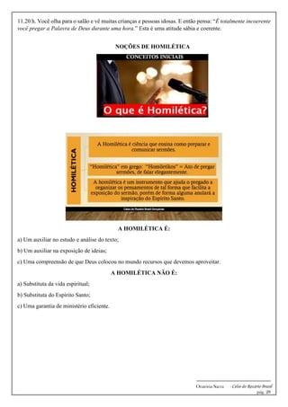 -------------------------------------------------------------
Oratória Sacra - Celso do Rozário Brasil
pág. 28
11.20 h. Você olha para o salão e vê muitas crianças e pessoas idosas. E então pensa: “É totalmente incoerente
você pregar a Palavra de Deus durante uma hora.” Esta é uma atitude sábia e coerente.
NOÇÕES DE HOMILÉTICA
A HOMILÉTICA É:
a) Um auxiliar no estudo e análise do texto;
b) Um auxiliar na exposição de ideias;
c) Uma compreensão de que Deus colocou no mundo recursos que devemos aproveitar.
A HOMILÉTICA NÃO É:
a) Substituta da vida espiritual;
b) Substituta do Espírito Santo;
c) Uma garantia de ministério eficiente.
 