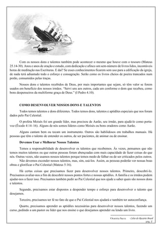 -------------------------------------------------------------
Oratória Sacra - Celso do Rozário Brasil
pág. 2
Com os nossos dons e talentos também pode acontecer o mesmo que houve com o tesouro (Mateus
25.14-30). Anos e anos de oração e estudo, com dedicação e afinco um sem-número de livros lidos, incontáveis
horas de meditação nas Escrituras. E daí? Se esses conhecimentos ficarem sem uso para a edificação da igreja,
de nada terá adiantado todo o esforço e consagração. Serão como os livros cheios de poeira trancados num
porão, consumidos pelas traças.
Nossos dons e talentos recebidos de Deus, por mais importantes que sejam, só têm valor se forem
usados em benefício dos nossos irmãos. “Servi uns aos outros, cada um conforme o dom que recebeu, como
bons despenseiros da multiforme graça de Deus.” (I Pedro 4.10).
COMO DESENVOLVER NOSSOS DONS E TALENTOS
Todos temos talentos e dons diferentes. Todos temos dons, talentos e aptidões especiais que nos foram
dados pelo Pai Celestial.
O profeta Moisés foi um grande líder, mas precisou de Aarão, seu irmão, para ajudá-lo como porta-
voz (Êxodo 4:14–16). Alguns de nós somos líderes como Moisés ou bons oradores como Aarão.
Alguns cantam bem ou tocam um instrumento. Outros são habilidosos em trabalhos manuais. Há
pessoas que têm o talento de entender os outros, de ser pacientes, de animar ou de ensinar.
Devemos Usar e Melhorar Nossos Talentos
Temos a responsabilidade de desenvolver os talentos que recebemos. Às vezes, pensamos que não
temos muitos talentos ou que outras pessoas foram abençoadas com mais capacidade de fazer coisas do que
nós. Outras vezes, não usamos nossos talentos porque temos medo de falhar ou de ser criticados pelos outros.
Não devemos esconder nossos talentos, mas, sim, usá-los. Assim, as pessoas poderão ver nossas boas
obras e glorificar o Pai Celestial (Mateus 5:16).
Há certas coisas que precisamos fazer para desenvolver nossos talentos. Primeiro, descobri-lo.
Precisamos avaliar-nos a fim de descobrir nossos pontos fortes e nossas aptidões. A família e os irmãos podem
ajudar-nos a fazer isso. Precisamos também pedir ao Pai Celestial que nos ajude a saber quais são nossos dons
e talentos.
Segundo, precisamos estar dispostos a despender tempo e esforço para desenvolver o talento que
desejamos.
Terceiro, precisamos ter fé no fato de que o Pai Celestial nos ajudará e também ter autoconfiança.
Quarto, precisamos aprender as aptidões necessárias para desenvolver nossos talentos, fazendo um
curso, pedindo a um pastor ou líder que nos ensine o que desejamos aprender ou lendo um livro.
 