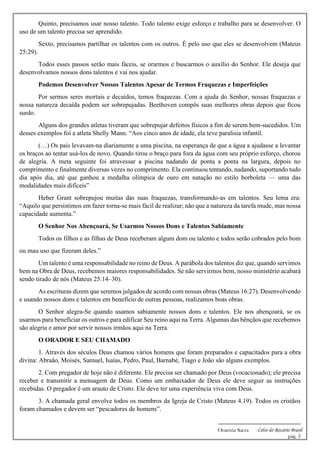 -------------------------------------------------------------
Oratória Sacra - Celso do Rozário Brasil
pág. 3
Quinto, precisamos usar nosso talento. Todo talento exige esforço e trabalho para se desenvolver. O
uso de um talento precisa ser aprendido.
Sexto, precisamos partilhar os talentos com os outros. É pelo uso que eles se desenvolvem (Mateus
25:29).
Todos esses passos serão mais fáceis, se orarmos e buscarmos o auxílio do Senhor. Ele deseja que
desenvolvamos nossos dons talentos e vai nos ajudar.
Podemos Desenvolver Nossos Talentos Apesar de Termos Fraquezas e Imperfeições
Por sermos seres mortais e decaídos, temos fraquezas. Com a ajuda do Senhor, nossas fraquezas e
nossa natureza decaída podem ser sobrepujadas. Beethoven compôs suas melhores obras depois que ficou
surdo.
Alguns dos grandes atletas tiveram que sobrepujar defeitos físicos a fim de serem bem-sucedidos. Um
desses exemplos foi a atleta Shelly Mann. “Aos cinco anos de idade, ela teve paralisia infantil.
(…) Os pais levavam-na diariamente a uma piscina, na esperança de que a água a ajudasse a levantar
os braços ao tentar usá-los de novo. Quando tirou o braço para fora da água com seu próprio esforço, chorou
de alegria. A meta seguinte foi atravessar a piscina nadando de ponta a ponta na largura, depois no
comprimento e finalmente diversas vezes no comprimento. Ela continuou tentando, nadando, suportando tudo
dia após dia, até que ganhou a medalha olímpica de ouro em natação no estilo borboleta — uma das
modalidades mais difíceis”
Heber Grant sobrepujou muitas das suas fraquezas, transformando-as em talentos. Seu lema era:
“Aquilo que persistimos em fazer torna-se mais fácil de realizar; não que a natureza da tarefa mude, mas nossa
capacidade aumenta.”
O Senhor Nos Abençoará, Se Usarmos Nossos Dons e Talentos Sabiamente
Todos os filhos e as filhas de Deus receberam algum dom ou talento e todos serão cobrados pelo bom
ou mau uso que fizeram deles.”
Um talento é uma responsabilidade no reino de Deus. A parábola dos talentos diz que, quando servimos
bem na Obra de Deus, recebemos maiores responsabilidades. Se não servirmos bem, nosso ministério acabará
sendo tirado de nós (Mateus 25:14–30).
As escrituras dizem que seremos julgados de acordo com nossas obras (Mateus 16:27). Desenvolvendo
e usando nossos dons e talentos em benefício de outras pessoas, realizamos boas obras.
O Senhor alegra-Se quando usamos sabiamente nossos dons e talentos. Ele nos abençoará, se os
usarmos para beneficiar os outros e para edificar Seu reino aqui na Terra. Algumas das bênçãos que recebemos
são alegria e amor por servir nossos irmãos aqui na Terra.
O ORADOR E SEU CHAMADO
1. Através dos séculos Deus chamou vários homens que foram preparados e capacitados para a obra
divina: Abraão, Moisés, Samuel, Isaías, Pedro, Paul, Barnabé, Tiago e João são alguns exemplos.
2. Com pregador de hoje não é diferente. Ele precisa ser chamado por Deus (vocacionado); ele precisa
receber e transmitir a mensagem de Deus. Como um embaixador de Deus ele deve seguir as instruções
recebidas. O pregador é um arauto de Cristo. Ele deve ter uma experiência viva com Deus.
3. A chamada geral envolve todos os membros da Igreja de Cristo (Mateus 4.19). Todos os cristãos
foram chamados e devem ser “pescadores de homens”.
 