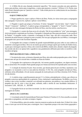 -------------------------------------------------------------
Oratória Sacra - Celso do Rozário Brasil
pág. 4
4. A Bíblia fala de uma chamada ministerial específica: “Ele mesmo concedeu uns para apóstolos,
outros para profetas, outros para evangelistas, e outros para pastores e mestres.” (Efésios 4.11). Porém, nem
todos foram chamados para ser “pastores e mestres”. Cada cristão precisa ter conhecimento de sua chamada e
vocação ministerial.
O QUE É PREGAÇÃO?
1. Pregar significa ler, expor e aplicar a Palavra de Deus. Porém, ler vários textos para a congregação
não é pregação. É preciso ler, explicar e aplicar o texto bíblico.
2. Pregador é aquele que prega as Escrituras. O termo “pregador” vem do latim: “prae” (“antes”) e
“dicare” (“anunciar”, “publicar”). A palavra grega correspondente a “pregador” é “kerix” (“arauto”) indica
aquele que tem uma mensagem (kerigma) do Reino de Deus, uma boa notícia, uma boa-nova.
3. O pregador é o arauto das boas-novas de salvação. Não há necessidade de “criar” uma mensagem,
ela já está pronta e registrada nas Escrituras. O pregador é chamado por Deus para proclamar “o ano aceitável
do Senhor.” O pregador recebe e transmite a mensagem de Deus, logo, não deve acrescentar nada. Deve
transmitir de modo honesto e entregá-la como a recebeu. Por isso que a pregação deve ser bíblica. A mensagem
do pregador deve provir das Escrituras Sagradas.
4. O pregador deve sempre se lembrar da grande responsabilidade que pesa sobre os seus ombros ao
transmitir a mensagem de Deus. Deve ter em mente que precisa entregar aquilo que recebeu do Senhor Jesus,
e, para que a mensagem seja boa e eficaz, deve extraí-la da Bíblia, orando antes, durante e depois da pregação.
Seu sermão não deve ser apenas belo e agradável, mas grandemente edificante para todos os membros e não-
membros da Igreja
PREPARANDO-SE PARA A PREGAÇÃO
1. Na maioria dos casos, os homens chamados por Deus, não estão ainda preparados para a obra. Talvez
demore anos até que ele execute bem o trabalho na Seara do Senhor.
2. O pregador deve aprimorar-se dia-após-dia. Até mesmo grandes pregadores, em algum momento,
não se saíram bem. Por exemplo: Paulo quando pregou em Atenas (na Grécia) foi rejeitado pelos seus ouvintes.
3. A situação de Jeremias foi pior. Seus ouvintes, que faziam parte do povo de Deus, rejeitaram a sua
pregação e se recusaram a ouvir as suas palavras (Jeremias 13.10). Ele, como pregador enviado por Deus,
enfrentou sérias dificuldade e foi até mesmo ameaçado de morte pelo povo de Deus (Jeremias 26.8). Porém,
ele não desistiu.
4. A oratória exige o aperfeiçoamento pessoal. E é a leitura, principalmente a leitura, que oferece ao
pregador a preciosa oportunidade de se aprimora: Física, intelectual e espiritualmente. Na Bíblia e nos livros
cristãos é que se deve recolher o material a ser utilizado nas palestras, nas prédicas e nos estudos bíblicos. O
pregador que não lê, corre o risco de parar, sofrendo, então a atrofia de suas faculdades intelectuais. É
necessário: LER... RELER... E... RETER!
5. O pregador há de ser um leitor inveterado. Ler deve ser prática constante de quem pretende ser um
mensageiro do Senhor.
APLICA-TE À LEITURA
1. A exortação acima foi transmitida por Paulo para Timóteo (I Timóteo 4.13). Este conselho se estende
para todos os pregadores, em todos os tempos e lugares.
2. Na leitura bíblica, antes do sermão, é preciso enunciar as palavras de modo claro. O ideal é ler várias
vezes o texto que servirá de base para a mensagem. Isso é importante porque evita uma leitura gaguejada e
 