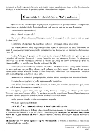 -------------------------------------------------------------
Oratória Sacra - Celso do Rozário Brasil
pág. 5
cheia de atropelos. Se o pregador ler mal o texto inicial, perde a atenção dos ouvintes, e, além disso transmite
a imagem de alguém que está despreparado para a transmissão da mensagem.
É necessário ler o texto bíblico e “ler” o auditório!
Quando você for convidado para pregar, procure chegar mais cedo, procure conhecer o local primeiro,
procure saber se está tudo certinho dentro daquilo que você imagina, para não ser pego de surpresa.
Tente conhecer o seu auditório!
Quem vai ouvir o seu sermão?
São jovens, adolescentes, casais? É um grupo misto? É um grupo de crentes maduros ou é um grupo
de não crentes?
É importante saber porque, dependendo do auditório, a abordagem terá de ser diferente.
Por exemplo: Quando Pedro pregou em Jerusalém, no Dia de Pentecostes, ele estava falando para um
grupo de judeus de diversas partes do mundo, gente já conhecia e já estudava a lei, era um grupo familiarizado
com a lei.
Porém, Paulo quando pregou em Atenas, a capital intelectual da filosofia, para pessoas que não
conheciam o Evangelho, ele anuncia o mesmo Evangelho, mas com abordagem diferente. Ele não começa
falando da vida, morte, ressurreição, exaltação e senhorio de Cristo; ele começa afirmando que Deus é o
criador, que Deus é o provedor, que Deus é o sustentador da vida.
Paulo começou mostrando que esse Deus é espiritual e não habita em casas feitas por mãos humanas,
ele começa dizendo que esse Deus não precisa de nada que você faça, porque é Ele quem lhe dá vida, a
respiração e tudo mais. Só depois de dizer tudo isso é que Paulo vai falar de Cristo e mostrar que Deus exige
arrependimento porque já marcou o dia do juízo.
Dependendo do auditório a quem pregaremos, teremos de usar abordagens com nuances diferentes.
É preciso ler o texto e ler o povo, ler a passagem e ler o auditório.
Você precisa conhecer a cidade onde você está, sua cultura, suas indústrias, seu comércio, pois, assim,
você poderá ser pertinente em suas colocações.
Em Apocalipse, Jesus falou para a região metropolitana de Laodiceia, e Ele falou de quente, morno,
frio, ouro puro, vestes brancas, colírio. Por que Jesus usou todas essas figuras? Porque Ele conhecia, sabia
qual era o contexto geográfico, histórico, cultural e comercial daquelas cidades.
Assim sendo, o pregador precisa ser uma pessoa antenada.
Observe o seguinte relato bíblico:
ESDRAS LÊ O LIVRO DA LEI PARA O POVO (NEEMIAS 8.1-9)
1 Já no sétimo mês, todo o povo de Israel estava morando nas suas cidades. No dia primeiro desse mês, todos
se reuniram em Jerusalém, na praça em frente ao Portão das Águas. Então pediram a Esdras, o sacerdote e
mestre da Lei, que trouxesse o Livro da Lei que o Senhor Deus tinha dado ao povo de Israel por meio de
Moisés.
2 Esdras levou o livro para o lugar onde o povo estava reunido: os homens, as mulheres e as crianças que
já tinham idade para entender.
 