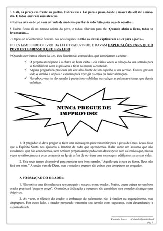 -------------------------------------------------------------
Oratória Sacra - Celso do Rozário Brasil
pág. 6
3 E ali, na praça em frente ao portão, Esdras leu a Lei para o povo, desde o nascer do sol até o meio-
dia. E todos ouviram com atenção.
4 Esdras estava de pé num estrado de madeira que havia sido feito para aquela ocasião...
5 Esdras ficou ali no estrado acima do povo, e todos olhavam para ele. Quando abriu o livro, todos se
levantaram...
7 Depois se levantaram e ficaram nos seus lugares. Então os levitas explicaram a Lei para o povo...
8 ELES IAM LENDO O LIVRO DA LEI E TRADUZINDO; E DAVAM EXPLICAÇÕES PARA QUE O
POVO ENTENDESSE O QUE ERA LIDO.
9 Quando ouviram a leitura da Lei, eles ficaram tão comovidos, que começaram a chorar.
✓ O preparo antecipado é a chave do bom êxito. Leia várias vezes o esboço do seu sermão para
se familiarizar com as palavras e fixar na mente o conteúdo.
✓ Alguns pregadores praticam em voz alta diante de um espelho o seu sermão. Outros gravam
todo o sermão e depois o escutam para corrigir os erros ou fazer alterações.
✓ No esboço escrito do sermão é proveitoso sublinhar ou realçar as palavras-chaves que deseja
enfatizar.
1. O pregador só deve pregar se tiver uma mensagem para transmitir para o povo de Deus. Jesus disse
que o Espírito Santo nos ajudaria a lembrar de tudo que aprendemos. Falar sobre um assunto que não
estudamos, que não conhecemos, sem nenhum preparo antecipado é um desrespeito com os irmãos que, muitas
vezes se esforçam para estar presentes na Igreja a fim de ouvirem uma mensagem edificante para suas vidas.
2. Use todo tempo disponível para preparar um bom sermão. “Aquilo que é para eu fazer, Deus não
fará por mim.” A unção vem de Deus, mas o estudo e preparo são coisas que competem ao pregador.
A FORMAÇAO DO ORADOR
1. Não existe uma fórmula para se conseguir o sucesso como orador. Porém, quem quiser ser um bom
orador precisará “pagar o preço”. O estudo, a dedicação e o preparo são caminhos para o orador alcançar seus
objetivos.
2. Às vezes, o silêncio do orador, o embaraço do palestrante, não é timidez ou esquecimento, mas
despreparo. Por outro lado, o orador preparado transmite seu sermão com segurança, com desembaraço e
espiritualidade.
 