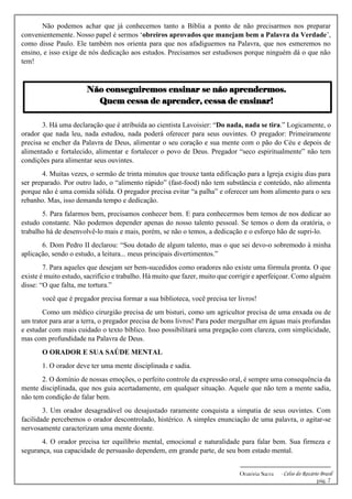 -------------------------------------------------------------
Oratória Sacra - Celso do Rozário Brasil
pág. 7
Não podemos achar que já conhecemos tanto a Bíblia a ponto de não precisarmos nos preparar
convenientemente. Nosso papel é sermos ‘obreiros aprovados que manejam bem a Palavra da Verdade’,
como disse Paulo. Ele também nos orienta para que nos afadiguemos na Palavra, que nos esmeremos no
ensino, e isso exige de nós dedicação aos estudos. Precisamos ser estudiosos porque ninguém dá o que não
tem!
Não conseguiremos ensinar se não aprendermos.
Quem cessa de aprender, cessa de ensinar!
3. Há uma declaração que é atribuída ao cientista Lavoisier: “Do nada, nada se tira.” Logicamente, o
orador que nada leu, nada estudou, nada poderá oferecer para seus ouvintes. O pregador: Primeiramente
precisa se encher da Palavra de Deus, alimentar o seu coração e sua mente com o pão do Céu e depois de
alimentado e fortalecido, alimentar e fortalecer o povo de Deus. Pregador “seco espiritualmente” não tem
condições para alimentar seus ouvintes.
4. Muitas vezes, o sermão de trinta minutos que trouxe tanta edificação para a Igreja exigiu dias para
ser preparado. Por outro lado, o “alimento rápido” (fast-food) não tem substância e conteúdo, não alimenta
porque não é uma comida sólida. O pregador precisa evitar “a palha” e oferecer um bom alimento para o seu
rebanho. Mas, isso demanda tempo e dedicação.
5. Para falarmos bem, precisamos conhecer bem. E para conhecermos bem temos de nos dedicar ao
estudo constante. Não podemos depender apenas do nosso talento pessoal. Se temos o dom da oratória, o
trabalho há de desenvolvê-lo mais e mais, porém, se não o temos, a dedicação e o esforço hão de supri-lo.
6. Dom Pedro II declarou: “Sou dotado de algum talento, mas o que sei devo-o sobremodo à minha
aplicação, sendo o estudo, a leitura... meus principais divertimentos.”
7. Para aqueles que desejam ser bem-sucedidos como oradores não existe uma fórmula pronta. O que
existe é muito estudo, sacrifício e trabalho. Há muito que fazer, muito que corrigir e aperfeiçoar. Como alguém
disse: “O que falta, me tortura.”
você que é pregador precisa formar a sua biblioteca, você precisa ter livros!
Como um médico cirurgião precisa de um bisturi, como um agricultor precisa de uma enxada ou de
um trator para arar a terra, o pregador precisa de bons livros! Para poder mergulhar em águas mais profundas
e estudar com mais cuidado o texto bíblico. Isso possibilitará uma pregação com clareza, com simplicidade,
mas com profundidade na Palavra de Deus.
O ORADOR E SUA SAÚDE MENTAL
1. O orador deve ter uma mente disciplinada e sadia.
2. O domínio de nossas emoções, o perfeito controle da expressão oral, é sempre uma consequência da
mente disciplinada, que nos guia acertadamente, em qualquer situação. Aquele que não tem a mente sadia,
não tem condição de falar bem.
3. Um orador desagradável ou desajustado raramente conquista a simpatia de seus ouvintes. Com
facilidade percebemos o orador descontrolado, histérico. A simples enunciação de uma palavra, o agitar-se
nervosamente caracterizam uma mente doente.
4. O orador precisa ter equilíbrio mental, emocional e naturalidade para falar bem. Sua firmeza e
segurança, sua capacidade de persuasão dependem, em grande parte, de seu bom estado mental.
 