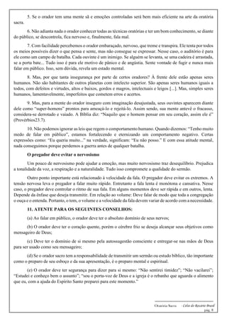 -------------------------------------------------------------
Oratória Sacra - Celso do Rozário Brasil
pág. 8
5. Se o orador tem uma mente sã e emoções controladas será bem mais eficiente na arte da oratória
sacra.
6. Não adianta nada o orador conhecer todas as técnicas oratórias e ter um bom conhecimento, se diante
do público, se descontrola, fica nervoso e, finalmente, fala mal.
7. Com facilidade percebemos o orador embaraçado, nervoso, que treme e transpira. Ele tenta por todos
os meios possíveis dizer o que pensa e sente, mas não consegue se expressar. Nesse caso, o auditório é para
ele como um campo de batalha. Cada ouvinte é um inimigo. Se alguém se levanta, se uma cadeira é arrastada,
se a porta bate... Tudo isso é para ele motivo de pânico e de angústia. Sente vontade de fugir e nunca mais
falar em público. Isso, sem dúvida, revela um estado mental.
8. Mas, por que tanta insegurança por parte de certos oradores? À frente dele estão apenas seres
humanos. Não são habitantes de outros planetas com intelecto superior. São apenas seres humanos iguais a
todos, com defeitos e virtudes, altos e baixos, gordos e magros, intelectuais e leigos [...]. Mas, simples seres
humanos, lamentavelmente, imperfeitos que cometem erros e acertos.
9. Mas, para a mente do orador inseguro com imaginação desajustada, seus ouvintes aparecem diante
dele como “super-homens” prontos para ameaçá-lo e rejeitá-lo. Assim sendo, sua mente antevê o fracasso,
considera-se derrotado e vaiado. A Bíblia diz: “Naquilo que o homem pensar em seu coração, assim ele é”
(Provérbios23.7).
10. Não podemos ignorar as leis que regem o comportamento humano. Quando dizemos: “Tenho muito
medo de falar em público”, estamos fortalecendo e eternizando um comportamento negativo. Certas
expressões como: “Eu queria muito...” na verdade, significam: “Eu não posso.” E com essa atitude mental,
nada conseguimos porque perdemos a guerra antes de qualquer batalha.
O pregador deve evitar o nervosismo
Um pouco de nervosismo pode ajudar a emoção, mas muito nervosismo traz desequilíbrio. Prejudica
a tonalidade da voz, a respiração e a naturalidade. Tudo isso compromete a qualidade do sermão.
Outro ponto importante está relacionado à velocidade da fala. O pregador deve evitar os extremos. A
tensão nervosa leva o pregador a falar muito rápido. Entretanto a fala lenta é monótona e cansativa. Nesse
caso, o pregador deve controlar o ritmo de sua fala. Em alguns momentos deve ser rápida e em outros, lenta.
Depende da ênfase que deseja transmitir. Em relação ao volume: Deve falar de modo que toda a congregação
o ouça e o entenda. Portanto, o tom, o volume e a velocidade da fala devem variar de acordo com a necessidade.
11. ATENTE PARA OS SEGUINTES CONSELHOS:
(a) Ao falar em público, o orador deve ter o absoluto domínio de seus nervos;
(b) O orador deve ter o coração quente, porém o cérebro frio se deseja alcançar seus objetivos como
mensageiro de Deus;
(c) Deve ter o domínio de si mesmo pela autossugestão consciente e entregar-se nas mãos de Deus
para ser usado como seu mensageiro;
(d) Se o orador sacro tem a responsabilidade de transmitir um sermão ou estudo bíblico, tão importante
como o preparo de seu esboço e da sua apresentação, é o preparo mental e espiritual.
(e) O orador deve ter segurança para dizer para si mesmo: “Não sentirei timidez”; “Não vacilarei”;
“Estudei e conheço bem o assunto”; “sou o porta-voz de Deus e a igreja é o rebanho que aguarda o alimento
que eu, com a ajuda do Espírito Santo preparei para este momento.”
 
