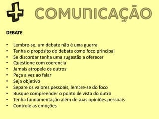 DEBATE
• Lembre-se, um debate não é uma guerra
• Tenha o propósito do debate como foco principal
• Se discordar tenha uma sugestão a oferecer
• Questione com coerencia
• Jamais atropele os outros
• Peça a vez ao falar
• Seja objetivo
• Separe os valores pessoais, lembre-se do foco
• Busque compreender o ponto de vista do outro
• Tenha fundamentação além de suas opiniões pessoais
• Controle as emoções
 