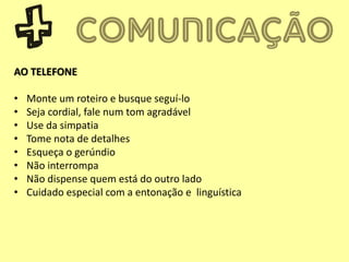 AO TELEFONE
• Monte um roteiro e busque seguí-lo
• Seja cordial, fale num tom agradável
• Use da simpatia
• Tome nota de detalhes
• Esqueça o gerúndio
• Não interrompa
• Não dispense quem está do outro lado
• Cuidado especial com a entonação e linguística
 