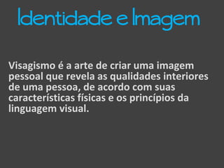 Visagismo é a arte de criar uma imagem
pessoal que revela as qualidades interiores
de uma pessoa, de acordo com suas
características físicas e os princípios da
linguagem visual.
Identidade e Imagem
 