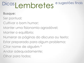 LembretesDicas e sugestões finais
Busque:
Ser pontual;
Cultivar o bom humor;
Manter uma fisionomia agradável;
Manter o equilíbrio;
Numerar as páginas do discurso ou texto;
Estar preparado para algum problema;
Citar nome de alguém *
Andar adequadamente;
Olhar para todos;
 