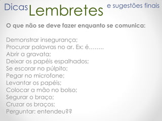 LembretesDicas e sugestões finais
O que não se deve fazer enquanto se comunica:
Demonstrar insegurança;
Procurar palavras no ar. Ex: é……..
Abrir a gravata;
Deixar os papéis espalhados;
Se escorar no púlpito;
Pegar no microfone;
Levantar os papéis;
Colocar a mão no bolso;
Segurar o braço;
Cruzar os braços;
Perguntar: entendeu??
 