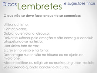 LembretesDicas e sugestões finais
O que não se deve fazer enquanto se comunica:
Utilizar achismo;
Contar piadas;
Dobrar ou enrolar o discurso;
Deixar se sufocar pela emoção e não conseguir concluir
atropelando-se no texto;
Usar único tom de voz;
Escrever no verso e na folha;
Descarregar sua tensão na tribuna ou no ajuste do
microfone;
Atacar políticos ou religiosos ou quaisquer grupos sociais;
Sair correndo quando concluir o discurso.
 