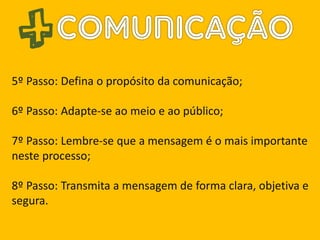 5º Passo: Defina o propósito da comunicação;
6º Passo: Adapte-se ao meio e ao público;
7º Passo: Lembre-se que a mensagem é o mais importante
neste processo;
8º Passo: Transmita a mensagem de forma clara, objetiva e
segura.
 