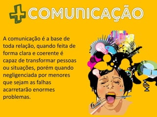 A comunicação é a base de
toda relação, quando feita de
forma clara e coerente é
capaz de transformar pessoas
ou situações, porém quando
negligenciada por menores
que sejam as falhas
acarretarão enormes
problemas.
 