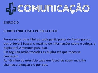 EXERCÍCIO
CONHECENDO O SEU INTERLOCUTOR
Formaremos duas fileiras, cada participante de frente para o
outro deverá buscar o máximo de informações sobre o colega, a
dupla terá 2 minutos para isso.
Em seguida serão trocadas as duplas até que todos se
conheçam.
Ao término do exercício cada um falará de quem mais lhe
chamou a atenção e o por que.
 