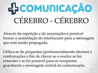 Através da repetição e de associações é possível
buscar a assimilação do interlocutor para a mensagem
que está sendo propagada.
Utiliza-se de perguntas (preferencialmente abertas) e
confirmações a fim de checar se o orador se fez
entender e se foi possível para os receptores
guardarem a mensagem central da comunicação.
CÉREBRO - CÉREBRO
 