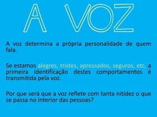 A VOZA voz determina a própria personalidade de quem
fala.
Se estamos alegres, tristes, apressados, seguros, etc, a
primeira identificação destes comportamentos é
transmitida pela voz.
Por que será que a voz reflete com tanta nitidez o que
se passa no interior das pessoas?
 