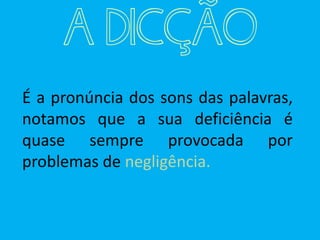 A DICÇÃO
É a pronúncia dos sons das palavras,
notamos que a sua deficiência é
quase sempre provocada por
problemas de negligência.
 