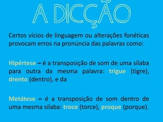 Certos vícios de linguagem ou alterações fonéticas
provocam erros na pronúncia das palavras como:
Hipértese – é a transposição de som de uma sílaba
para outra da mesma palavra: trigue (tigre),
drento (dentro), e da
Metátese – é a transposição de som dentro de
uma mesma sílaba: troce (torce), proque (porque).
A DICÇÃO
 