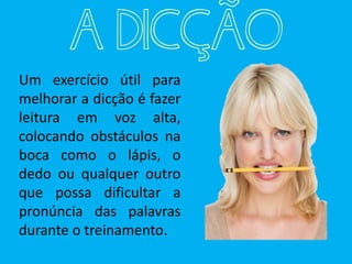 Um exercício útil para
melhorar a dicção é fazer
leitura em voz alta,
colocando obstáculos na
boca como o lápis, o
dedo ou qualquer outro
que possa dificultar a
pronúncia das palavras
durante o treinamento.
A DICÇÃO
 