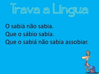 O sabiá não sabia.
Que o sábio sabia.
Que o sabiá não sabia assobiar.
Trava a Língua
 