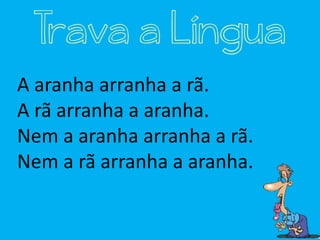 A aranha arranha a rã.
A rã arranha a aranha.
Nem a aranha arranha a rã.
Nem a rã arranha a aranha.
Trava a Língua
 