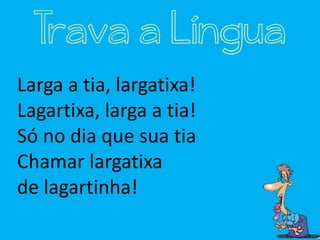 Larga a tia, largatixa!
Lagartixa, larga a tia!
Só no dia que sua tia
Chamar largatixa
de lagartinha!
Trava a Língua
 