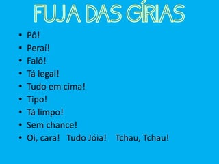 • Pô!
• Peraí!
• Falô!
• Tá legal!
• Tudo em cima!
• Tipo!
• Tá limpo!
• Sem chance!
• Oi, cara! Tudo Jóia! Tchau, Tchau!
FUJA DAS GÍRIAS
 