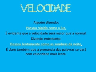 Alguém dizendo:
Passou rápido como a luz,
É evidente que a velocidade será maior que a normal.
Dizendo entretanto:
Desceu lentamente como as sombras da noite,
É claro também que a pronúncia das palavras se dará
com velocidade mais lenta.
VELOCIDADE
 