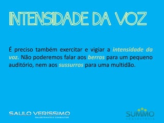 INTENSIDADE DA VOZ
É preciso também exercitar e vigiar a intensidade da
voz. Não poderemos falar aos berros para um pequeno
auditório, nem aos sussurros para uma multidão.
 