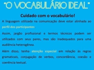 Cuidado com o vocabulário!
A linguagem utilizada na comunicação deve estar alinhada ao
perfil dos participantes.
Assim, jargão profissional e termos técnicos podem ser
utilizados com seus pares, mas são inadequados para uma
audiência heterogênea.
Além disso, tenha atenção especial em relação às regras
gramaticais, conjugação de verbos, concordância, coesão e
coerência textual.
“O VOCABULÁRIO IDEAL”
 
