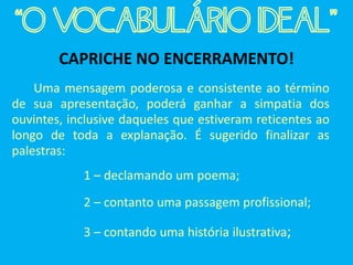 CAPRICHE NO ENCERRAMENTO!
Uma mensagem poderosa e consistente ao término
de sua apresentação, poderá ganhar a simpatia dos
ouvintes, inclusive daqueles que estiveram reticentes ao
longo de toda a explanação. É sugerido finalizar as
palestras:
1 – declamando um poema;
2 – contanto uma passagem profissional;
3 – contando uma história ilustrativa;
“O VOCABULÁRIO IDEAL”
 
