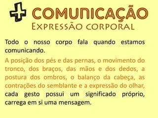 Todo o nosso corpo fala quando estamos
comunicando.
A posição dos pés e das pernas, o movimento do
tronco, dos braços, das mãos e dos dedos, a
postura dos ombros, o balanço da cabeça, as
contrações do semblante e a expressão do olhar,
cada gesto possui um significado próprio,
carrega em si uma mensagem.
 