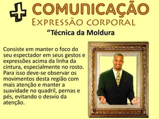 “Técnica da Moldura
Consiste em manter o foco do
seu espectador em seus gestos e
expressões acima da linha da
cintura, especialmente no rosto.
Para isso deve-se observar os
movimentos desta região com
mais atenção e manter a
suavidade no quadril, pernas e
pés, evitando o desvio da
atenção.
 