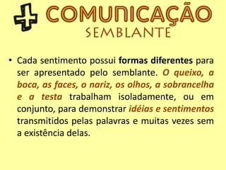 • Cada sentimento possui formas diferentes para
ser apresentado pelo semblante. O queixo, a
boca, as faces, o nariz, os olhos, a sobrancelha
e a testa trabalham isoladamente, ou em
conjunto, para demonstrar idéias e sentimentos
transmitidos pelas palavras e muitas vezes sem
a existência delas.
 