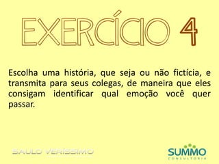EXERCÍCIO 4
Escolha uma história, que seja ou não fictícia, e
transmita para seus colegas, de maneira que eles
consigam identificar qual emoção você quer
passar.
 