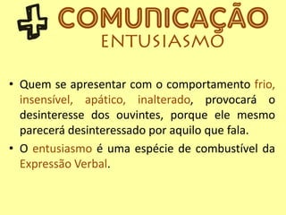 • Quem se apresentar com o comportamento frio,
insensível, apático, inalterado, provocará o
desinteresse dos ouvintes, porque ele mesmo
parecerá desinteressado por aquilo que fala.
• O entusiasmo é uma espécie de combustível da
Expressão Verbal.
 