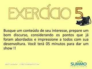 EXERCÍCIO 5
Busque um conteúdo de seu interesse, prepare um
bom discurso, considerando os pontos que já
foram abordados e impressione a todos com sua
desenvoltura. Você terá 05 minutos para dar um
show !!
 