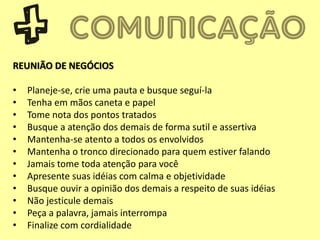 REUNIÃO DE NEGÓCIOS
• Planeje-se, crie uma pauta e busque seguí-la
• Tenha em mãos caneta e papel
• Tome nota dos pontos tratados
• Busque a atenção dos demais de forma sutil e assertiva
• Mantenha-se atento a todos os envolvidos
• Mantenha o tronco direcionado para quem estiver falando
• Jamais tome toda atenção para você
• Apresente suas idéias com calma e objetividade
• Busque ouvir a opinião dos demais a respeito de suas idéias
• Não jesticule demais
• Peça a palavra, jamais interrompa
• Finalize com cordialidade
 